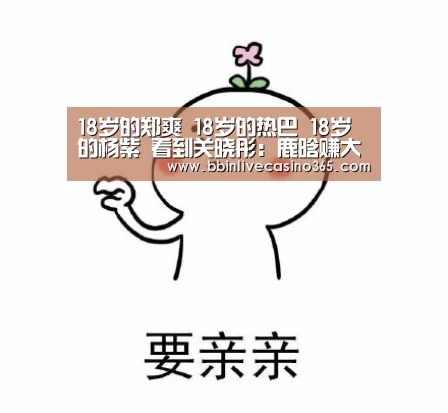 18岁的郑爽 18岁的热巴 18岁的杨紫 看到关晓彤:鹿晗赚大发了|BBIN地址(图2) BBIN视讯